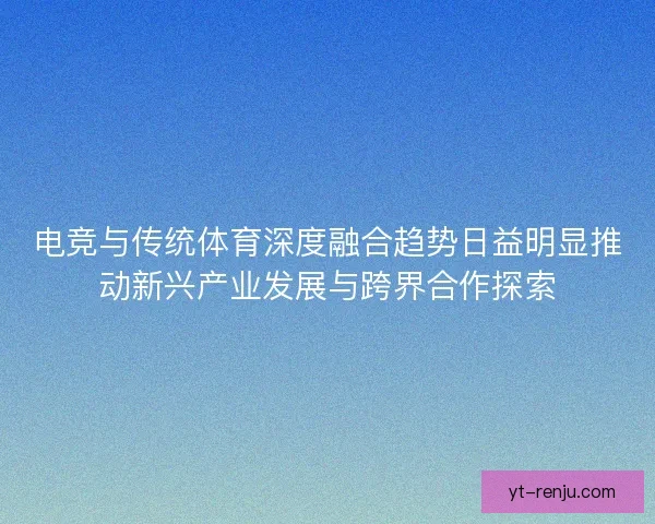电竞与传统体育深度融合趋势日益明显推动新兴产业发展与跨界合作探索