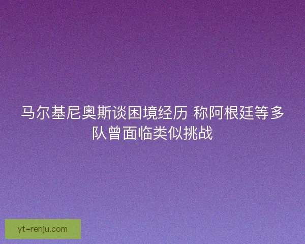 马尔基尼奥斯谈困境经历 称阿根廷等多队曾面临类似挑战