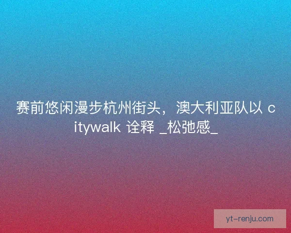 赛前悠闲漫步杭州街头，澳大利亚队以 citywalk 诠释 _松弛感_
