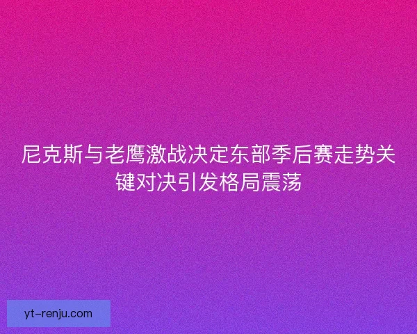 尼克斯与老鹰激战决定东部季后赛走势关键对决引发格局震荡