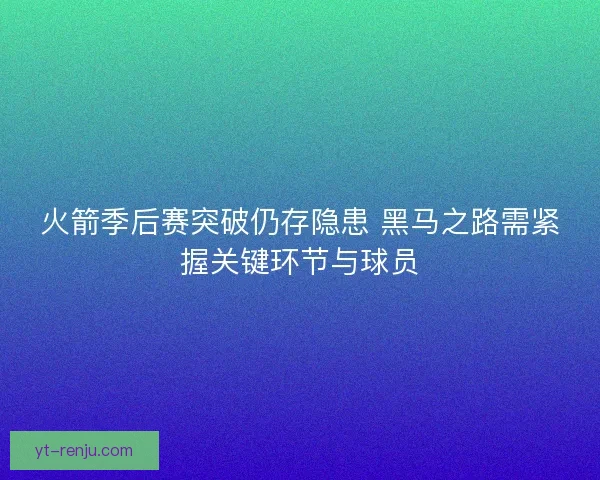 火箭季后赛突破仍存隐患 黑马之路需紧握关键环节与球员