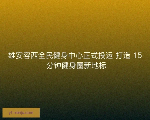 雄安容西全民健身中心正式投运 打造 15 分钟健身圈新地标